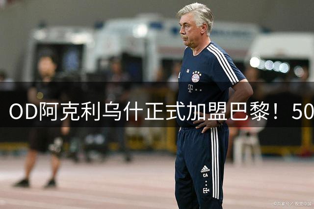 OD阿克利乌什正式加盟巴黎！5000万欧签下法国国脚，身披11号战袍冲击新赛季